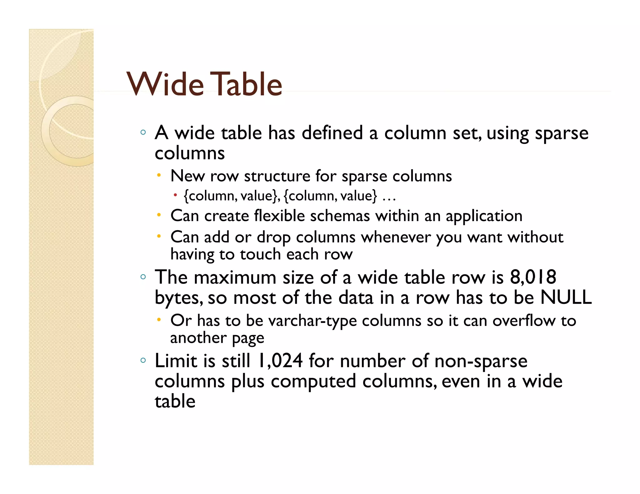 Wide Table
◦ A wide table has defined a column set, using sparse
  columns
  New row structure for sparse columns
    {column, value}, {column, value} …
  Can create flexible schemas within an application
  Can add or drop columns whenever you want without
   having to touch each row
◦ The maximum size of a wide table row is 8,018
                                            8 018
  bytes, so most of the data in a row has to be NULL
  Or has to be varchar-type columns so it can overflow to
   another page
◦ Limit is still 1,024 for number of non-sparse
  columns plus computed columns, even in a wide
  table
 