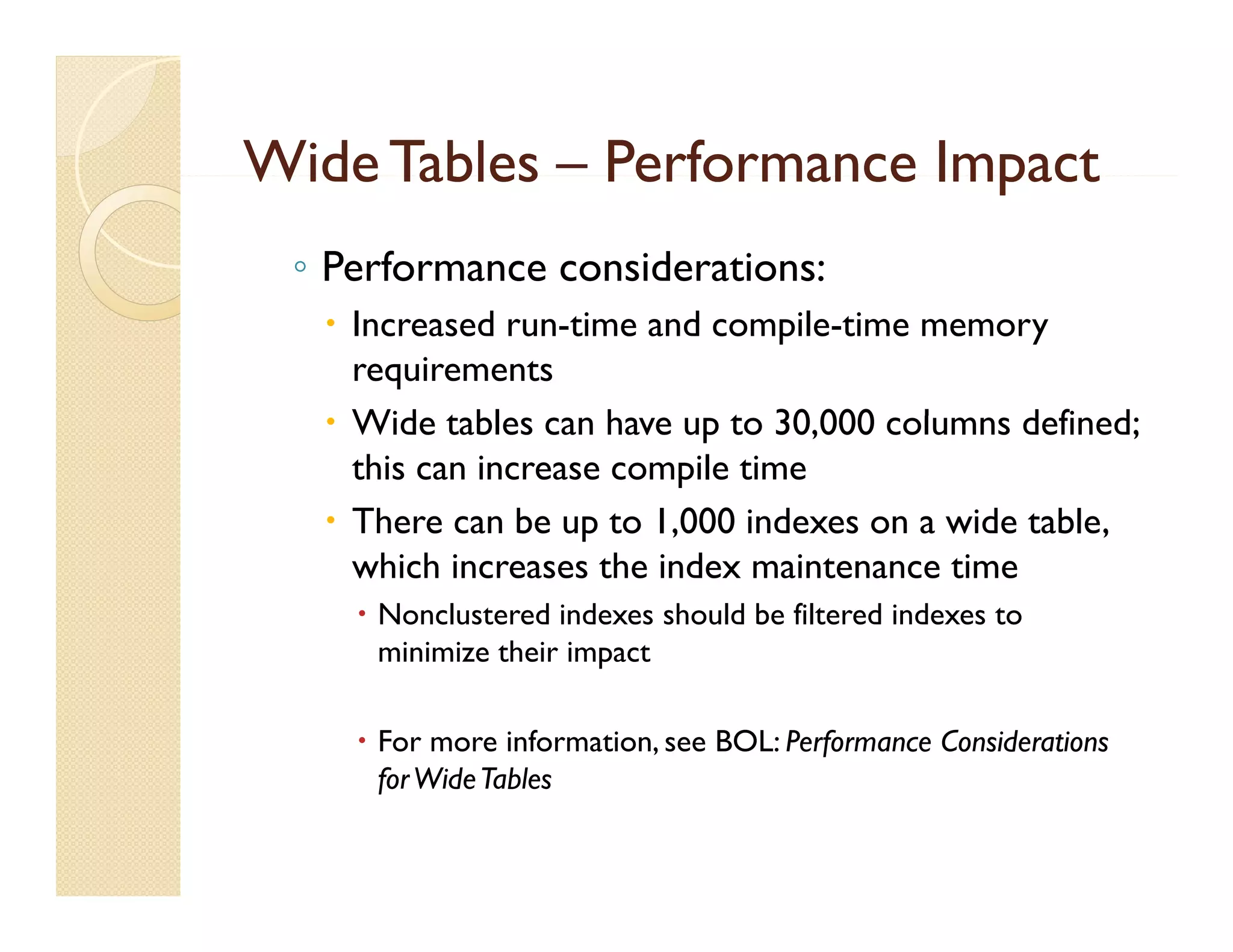 Wide Tables – Performance Impact
 ◦ Performance considerations:
    Increased run-time and compile-time memory
     requirements
    Wid t bl can h
     Wide tables       have up t 30,000 columns defined;
                               to 30 000 l      d fi d
     this can increase compile time
    There can be up to 1,000 indexes on a wide table,
                     p     ,                         ,
     which increases the index maintenance time
      Nonclustered indexes should be filtered indexes to
       minimize their impact

      For more information, see BOL: Performance Considerations
       for Wide Tables
 