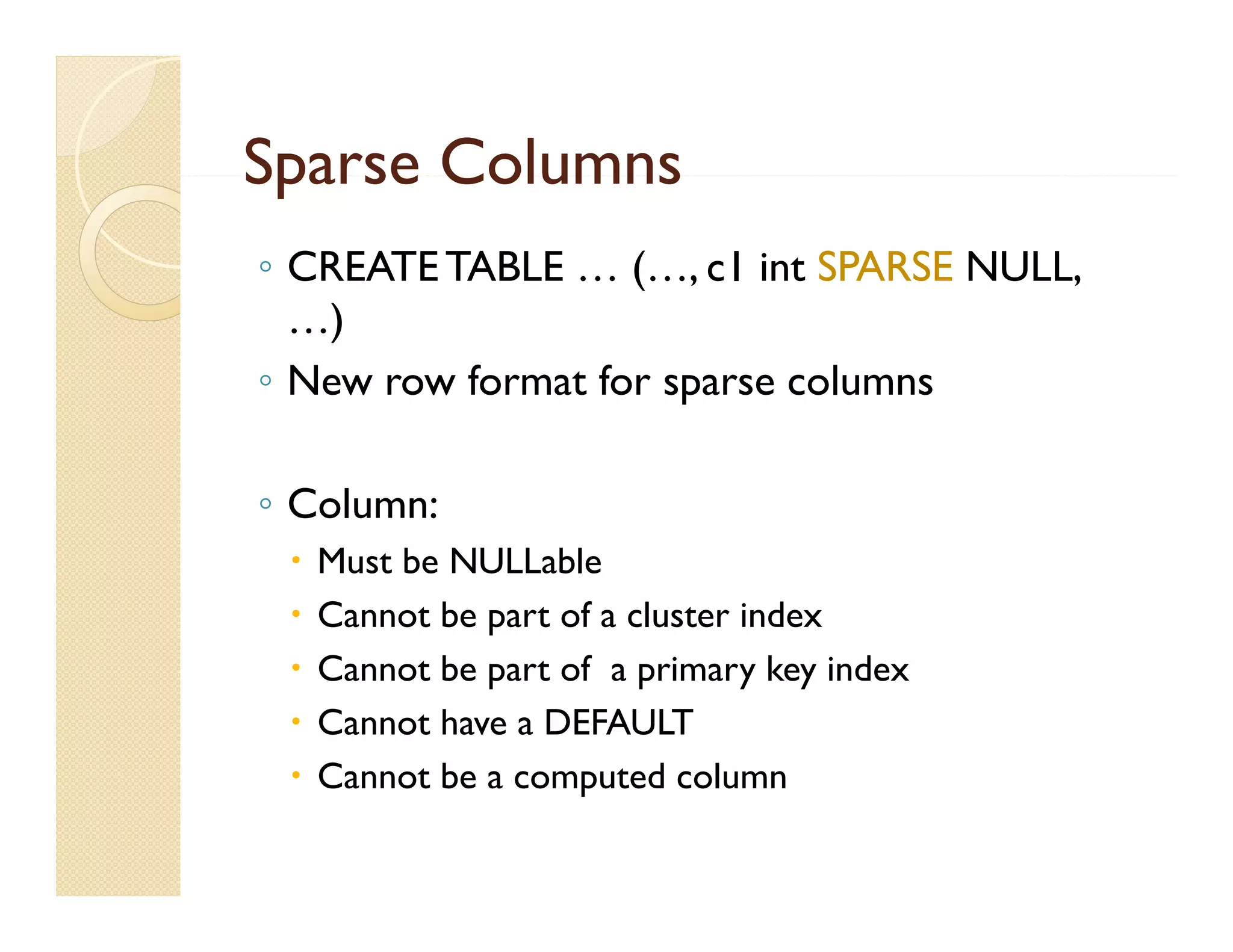 Sparse Columns
◦ CREATE TABLE … (…, c1 int SPARSE NULL,
  …)
◦ New row format for sparse columns

◦ Column:
    Must be NULLable
    Cannot be part of a cluster index
    Cannot b part of a primary key index
     C      be       f             k   d
    Cannot have a DEFAULT
    Cannot be a computed column
 