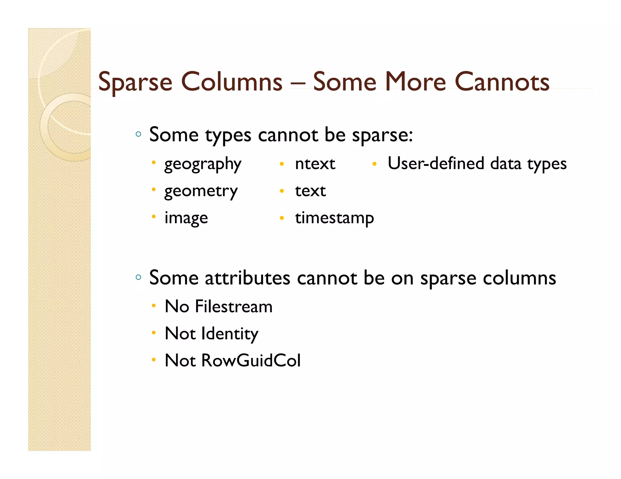 Sparse Columns – Some More Cannots
  ◦ Some types cannot be sparse:
    geography   • ntext    • User-defined data types
    geometry    • text
    image       • timestamp


  ◦S
   Some attributes cannot be on sparse columns
             b            b              l
    No Filestream
    N t Id tit
     Not Identity
    Not RowGuidCol
 