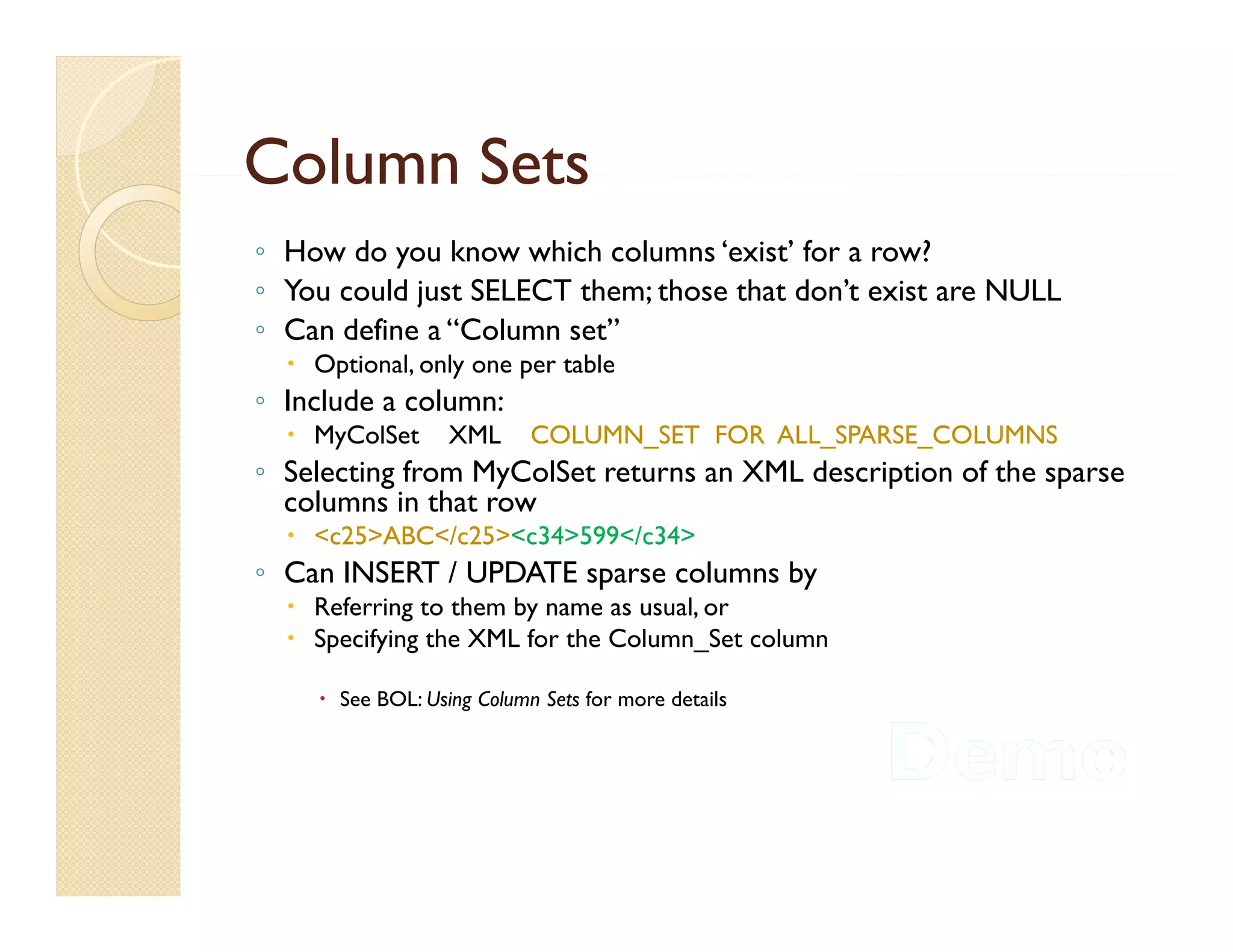 Column Sets
◦ How do you know which columns ‘exist’ for a row?
◦ You could just SELECT them; those that don t exist are NULL
                                         don’t
◦ Can define a “Column set”
   Optional, only one per table
◦ Include a column:
   MyColSet      XML      COLUMN_SET FOR ALL_SPARSE_COLUMNS
◦ Selecting from MyColSet returns an XML description of the sparse
  columns in that row
   <c25>ABC</c25><c34>599</c34>
◦ Can INSERT / UPDATE sparse columns by
   Referring to them by name as usual, or
   Specifying the XML for the Column_Set column

     See BOL: Using Column Sets for more details
 