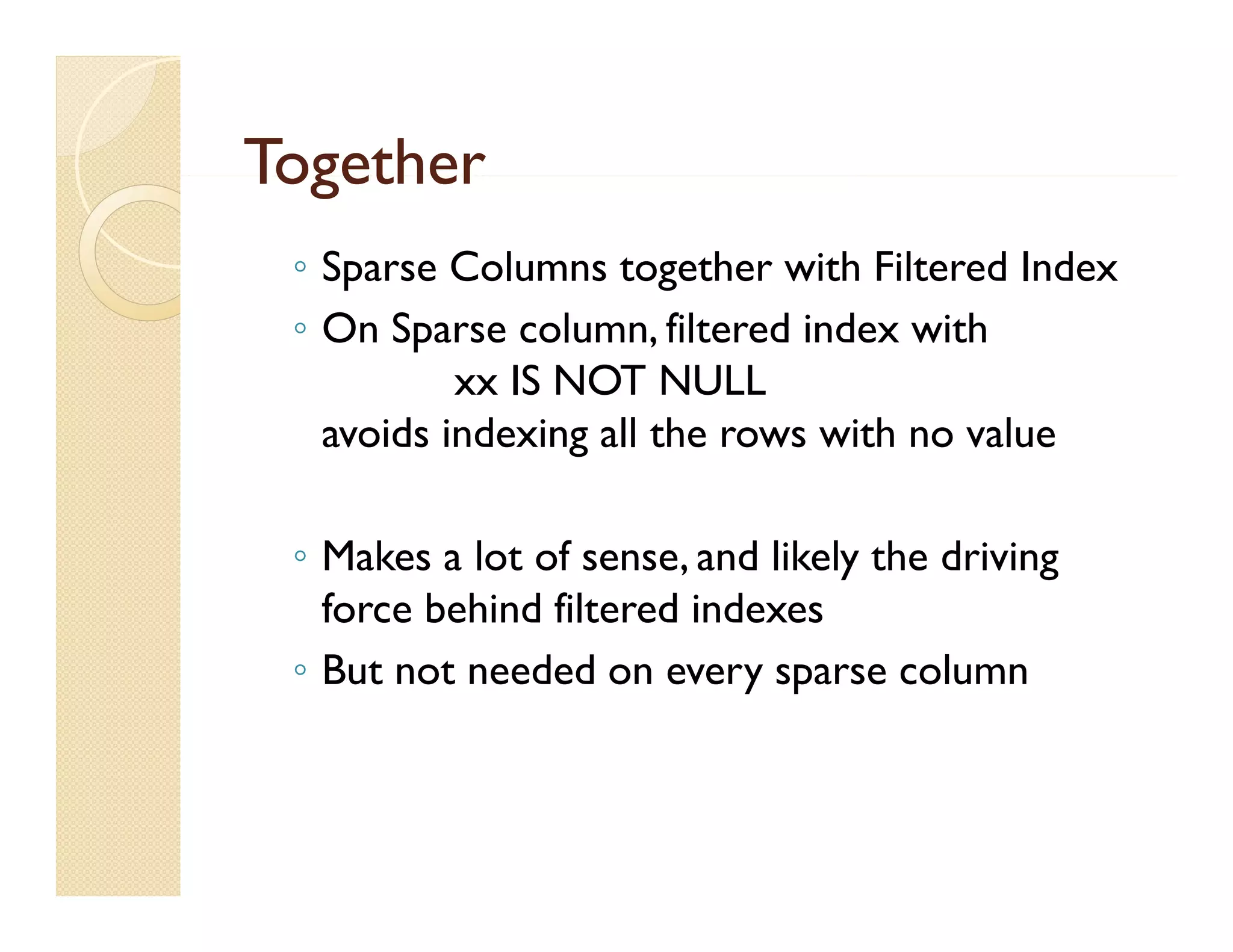 Together
 ◦ Sparse Columns together with Filtered Index
 ◦ On Sparse column, filtered index with
           xx IS NOT NULL
   avoids indexing all the rows with no value

 ◦ Makes a lot of sense, and likely the driving
   force behind filtered indexes
 ◦ B not needed on every sparse column
   But         d d                      l
 