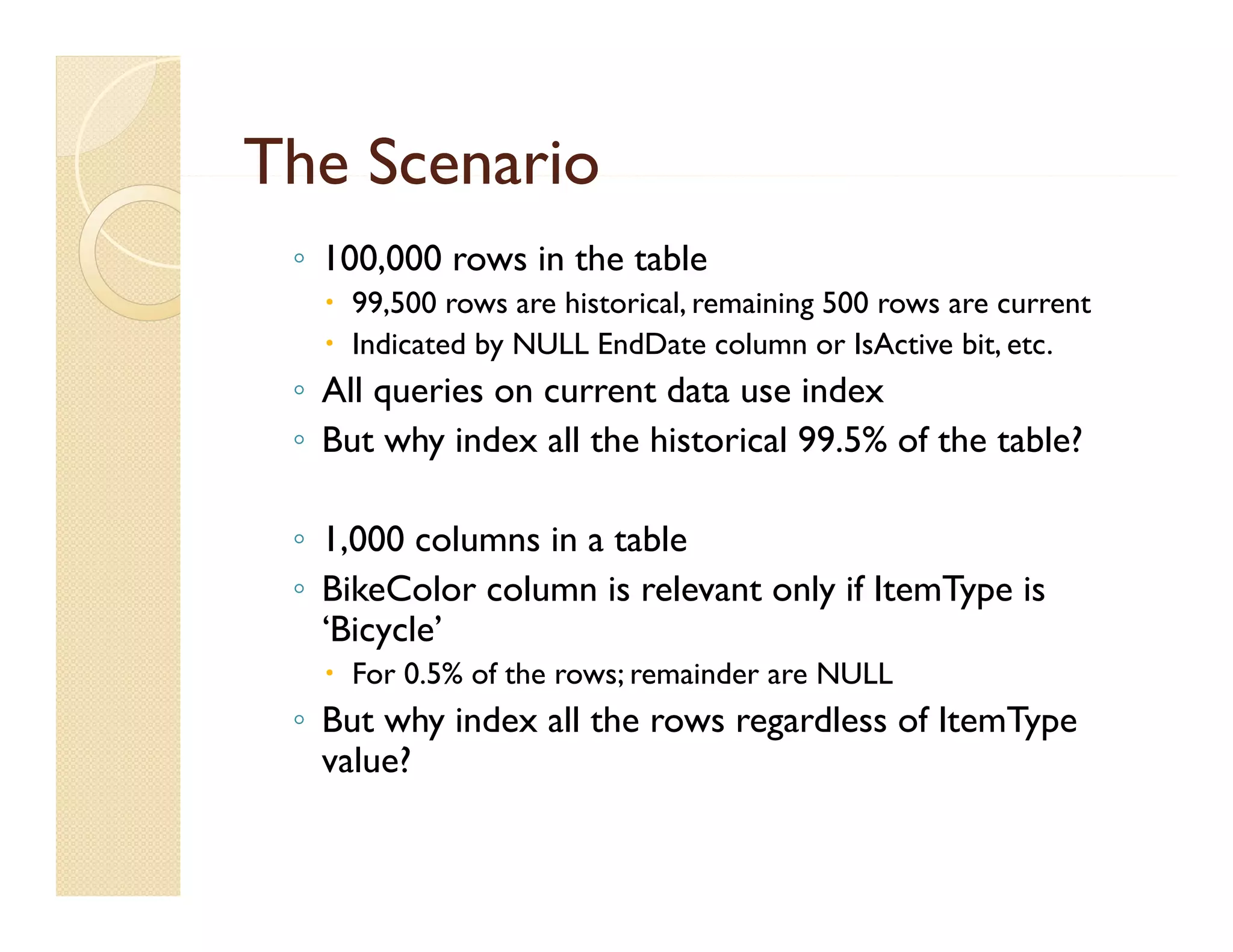 The Scenario
 ◦ 100,000 rows in the table
    99 500 rows are hi
     99,500          historical, remaining 500 rows are current
                           i l       i i
    Indicated by NULL EndDate column or IsActive bit, etc.
 ◦ All queries on current data use index
 ◦ But why index all the historical 99.5% of the table?

 ◦ 1 000 columns in a table
   1,000
 ◦ BikeColor column is relevant only if ItemType is
   ‘Bicycle’
    For 0.5% of the rows; remainder are NULL
 ◦ But why index all the rows regardless of ItemType
   value?
 