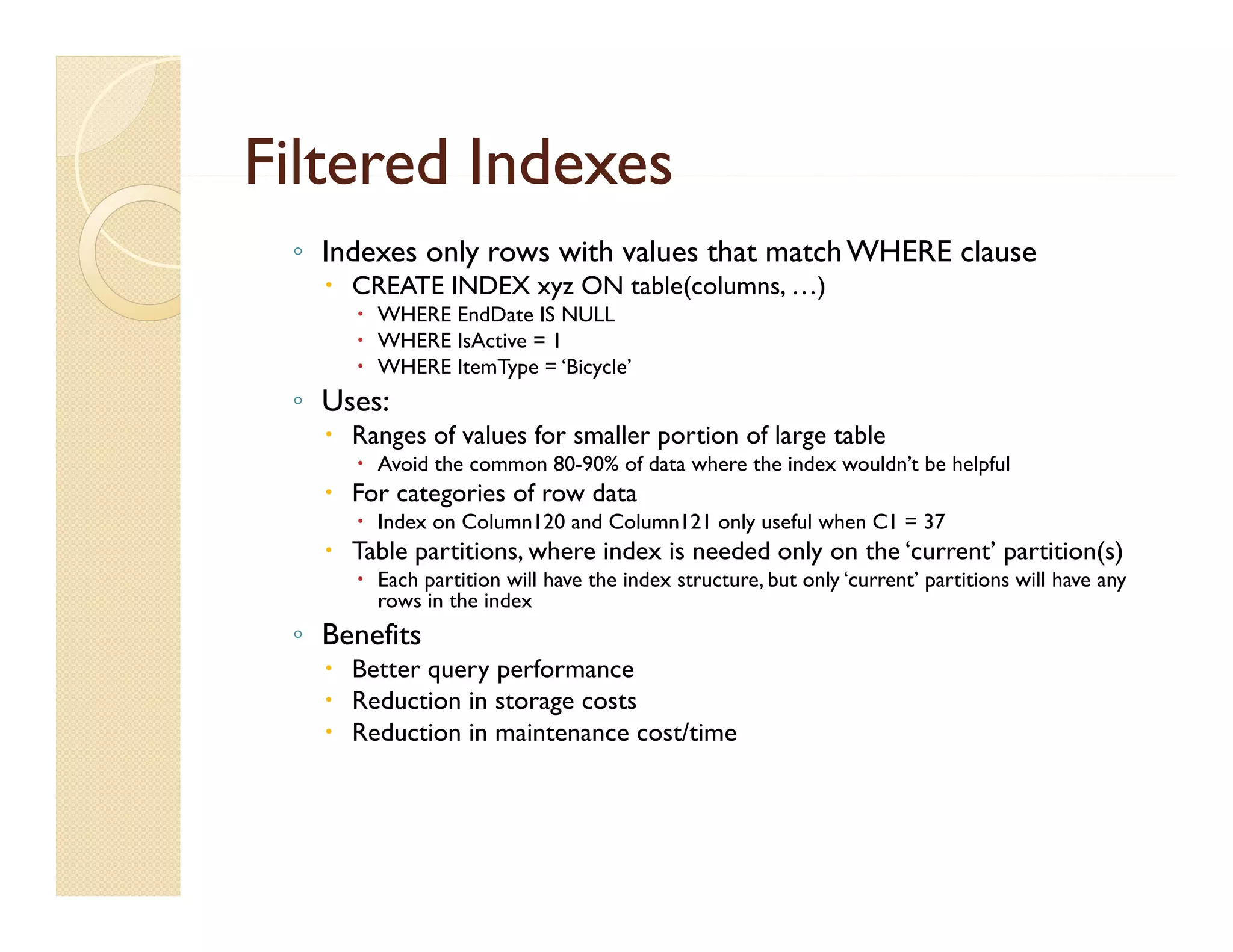 Filtered Indexes
 ◦ Indexes only rows with values that match WHERE clause
    CREATE INDEX xyz ON table(columns, …)
                   y          (       , )
       WHERE EndDate IS NULL
       WHERE IsActive = 1
       WHERE ItemType = ‘Bicycle’
 ◦ Uses:
    Ranges of values for smaller portion of large table
       Avoid the common 80-90% of data where the index wouldn’t be helpful
    For categories of row data
       Index on Column120 and Column121 only useful when C1 = 37
    Table partitions, where index is needed only on the ‘current’ partition(s)
       Each partition will have the index structure, but only ‘current’ partitions will have any
        rows in the index
 ◦ Benefits
    Better query performance
    Reduction in storage costs
    Reduction in maintenance cost/time
 