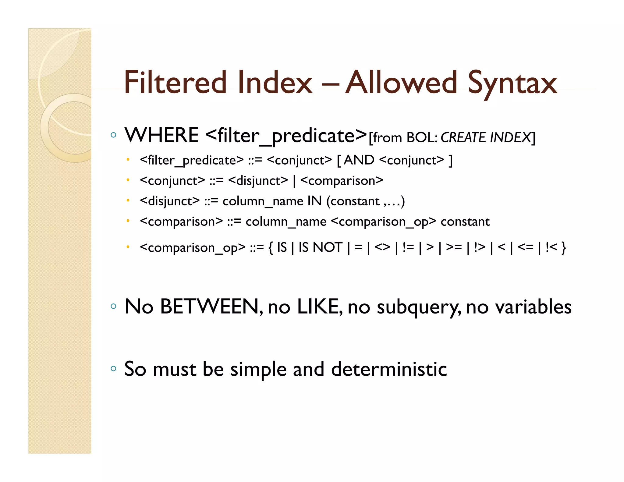 Filtered Index – Allowed Syntax
◦ WHERE <filter_predicate>[from BOL: CREATE INDEX]
    <filter_predicate> ::= <conjunct> [ AND <conjunct> ]
    <conjunct> ::= <disjunct> | <comparison>
    <disjunct> ::= column_name IN (constant ,…)
    <comparison> ::= column_name <comparison_op> constant
  <comparison_op> ::= { IS | IS NOT | = | <> | != | > | >= | !> | < | <= | !< }



◦ No BETWEEN, no LIKE, no subquery, no variables

◦ So must be simple and deterministic
 