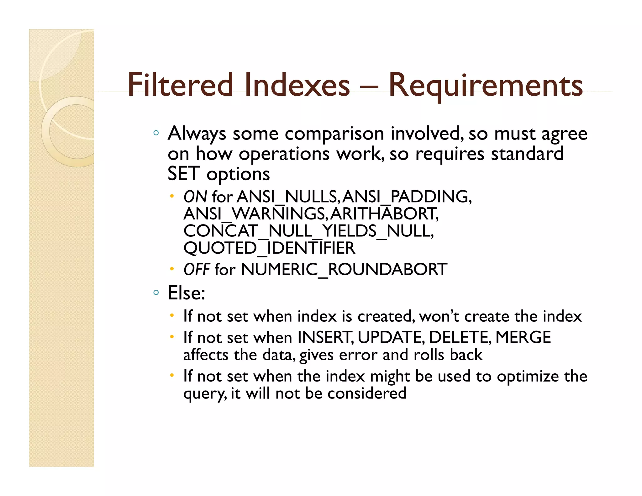 Filtered Indexes – Requirements
 ◦ Always some comparison involved, so must agree
   on how operations work, so requires standard
                     work
   SET options
    ON for ANSI_NULLS, ANSI_PADDING,
     ANSI_WARNINGS, ARITHABORT
     ANSI WARNINGS ARITHABORT,
     CONCAT_NULL_YIELDS_NULL,
     QUOTED_IDENTIFIER
    OFF for NUMERIC_ROUNDABORT
 ◦ Else:
    If not set when index is created, won’t create the index
    If not set when INSERT, UPDATE, DELETE, MERGE
     affects the data, gives error and rolls back
    If not set when the index might be used to optimize the
     query, it will not be considered
 