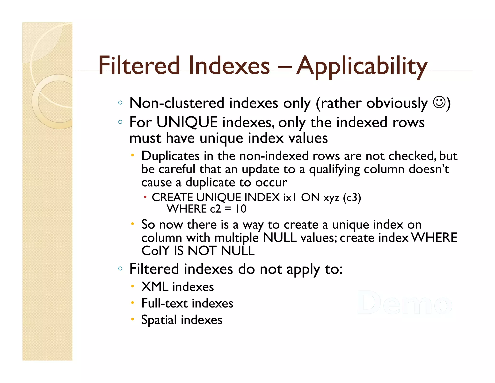 Filtered Indexes – Applicability
 ◦ Non-clustered indexes only (rather obviously )
 ◦ F UNIQUE i d
   For          indexes, only th i d d rows
                           l the indexed
   must have unique index values
    Duplicates in the non-indexed rows are not checked, but
     be careful that an update to a qualifying column doesn’t
                                                      doesn t
     cause a duplicate to occur
      CREATE UNIQUE INDEX ix1 ON xyz (c3)
         WHERE c2 = 10
    So now there is a way to create a unique index on
     column with multiple NULL values; create index WHERE
     ColY IS NOT NULL
 ◦ Fil
   Filtered i d
          d indexes d not apply to:
                    do       l
    XML indexes
    Full-text indexes
    Spatial indexes
 