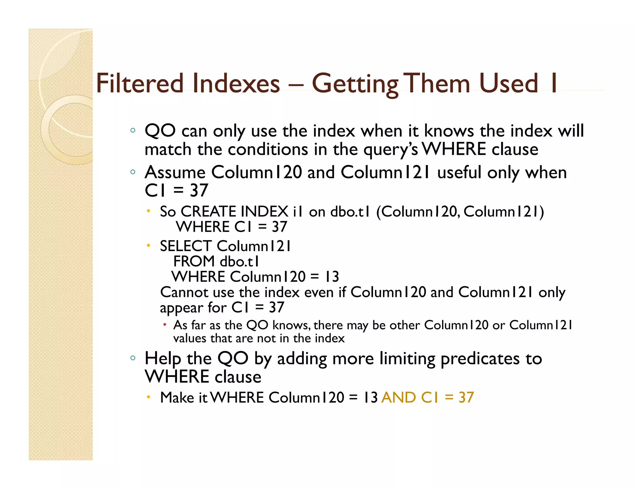 Filtered Indexes – Getting Them Used 1
  ◦ QO can only use the index when it knows the index will
    match the conditions in the query’s WHERE clause
                                query s
  ◦ Assume Column120 and Column121 useful only when
    C1 = 37
     So CREATE INDEX i1 on dbo.t1 (Column120, Column121)
                               dbo t1 (Column120
        WHERE C1 = 37
     SELECT Column121
        FROM dbo.t1
        WHERE Column120 = 13
      Cannot use the index even if Column120 and Column121 only
      appear for C1 = 37
       As far as the QO knows, there may be other Column120 or Column121
        values that are not in the index
  ◦ Help the QO by adding more limiting predicates to
    WHERE clause
     Make it WHERE Column120 = 13 AND C1 = 37
 
