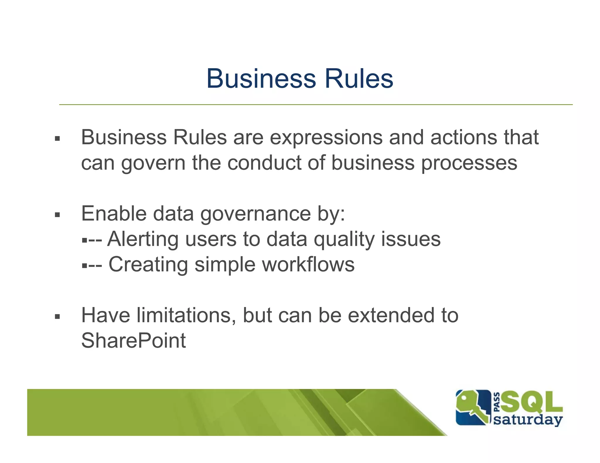 Business Rules  Business Rules are expressions and actions that can govern the conduct of business processes  Enable data governance by: -- Alerting users to data quality issues -- Creating simple workflows  Have limitations, but can be extended to SharePoint 