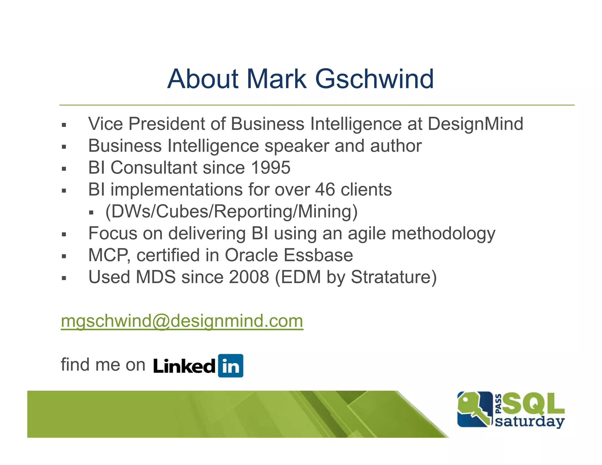About Mark Gschwind  Vice President of Business Intelligence at DesignMind  Business Intelligence speaker and author  BI Consultant since 1995  BI implementations for over 46 clients  (DWs/Cubes/Reporting/Mining)  Focus on delivering BI using an agile methodology  MCP, certified in Oracle Essbase  Used MDS since 2008 (EDM by Stratature) mgschwind@designmind.com find me on 