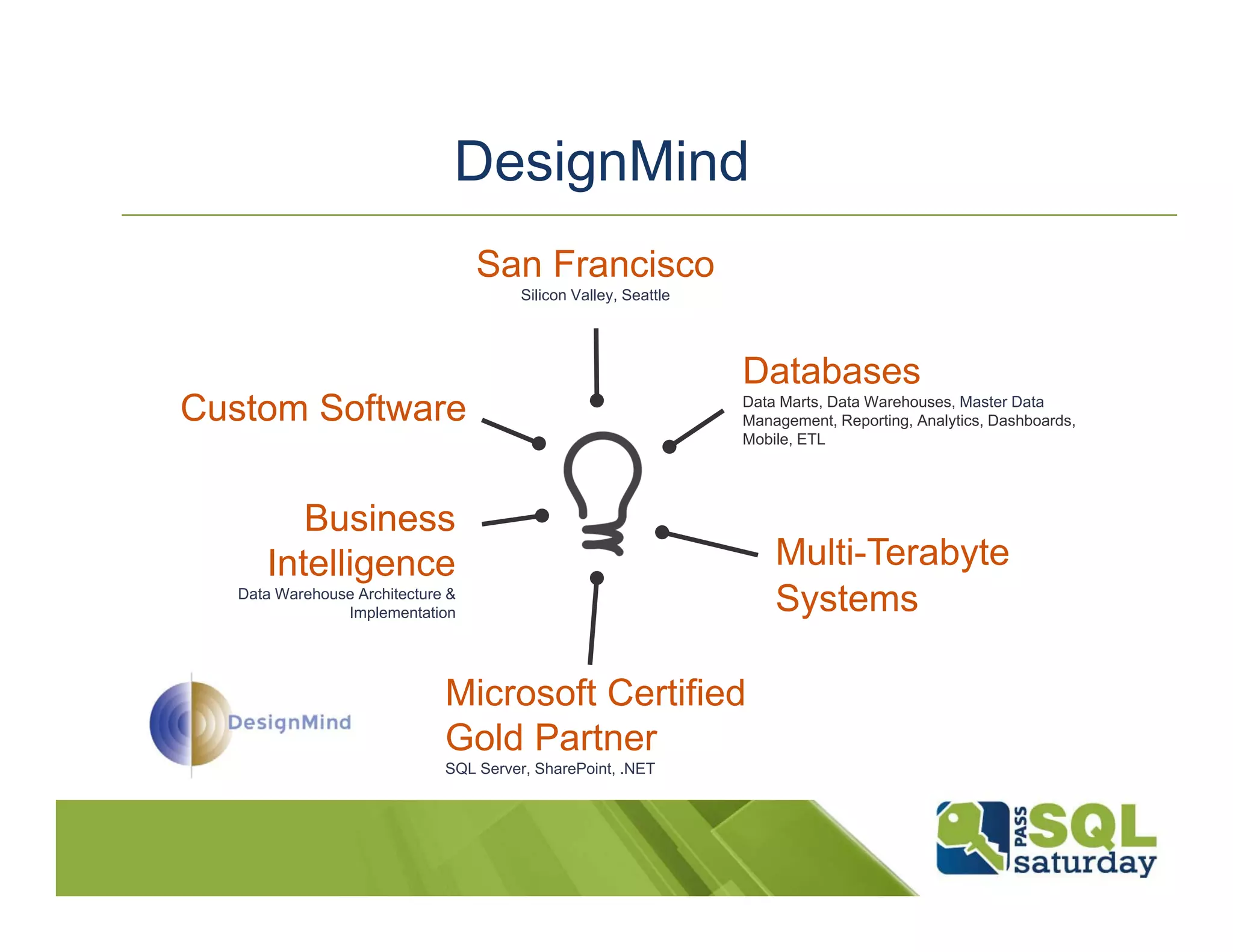 DesignMind San Francisco Silicon Valley, Seattle Databases Custom Software Data Marts, Data Warehouses, Master Data Management, Reporting, Analytics, Dashboards, Mobile, ETL Business Intelligence Multi-Terabyte Data Warehouse Architecture & Implementation Systems Microsoft Certified Gold Partner SQL Server, SharePoint, .NET 