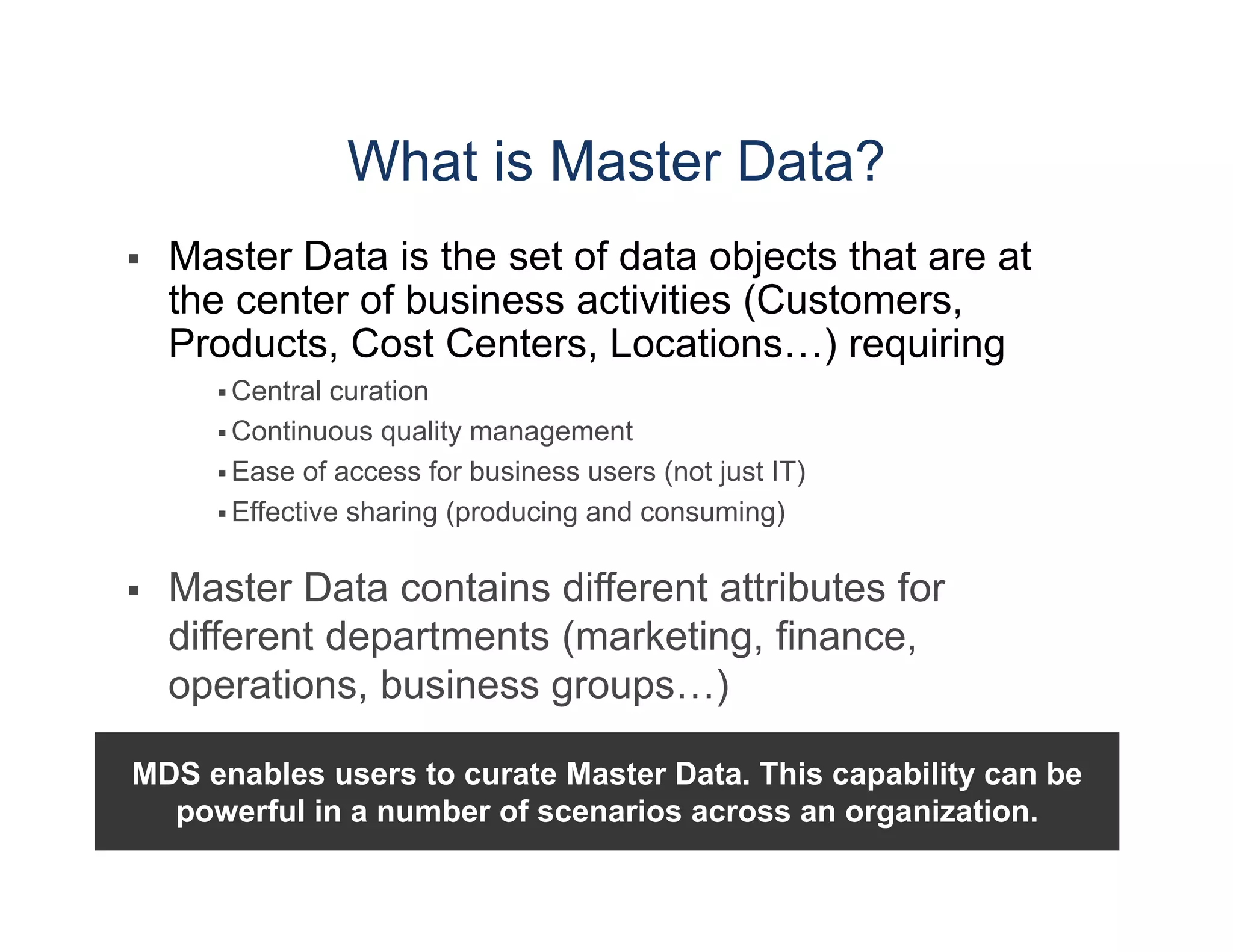 What is Master Data?   Central curation  Continuous quality management  Ease of access for business users (not just IT)  Effective sharing (producing and consuming)  Master Data contains different attributes for different departments (marketing, finance, operations, business groups…) MDS enables users to curate Master Data. This capability can be powerful in a number of scenarios across an organization. 