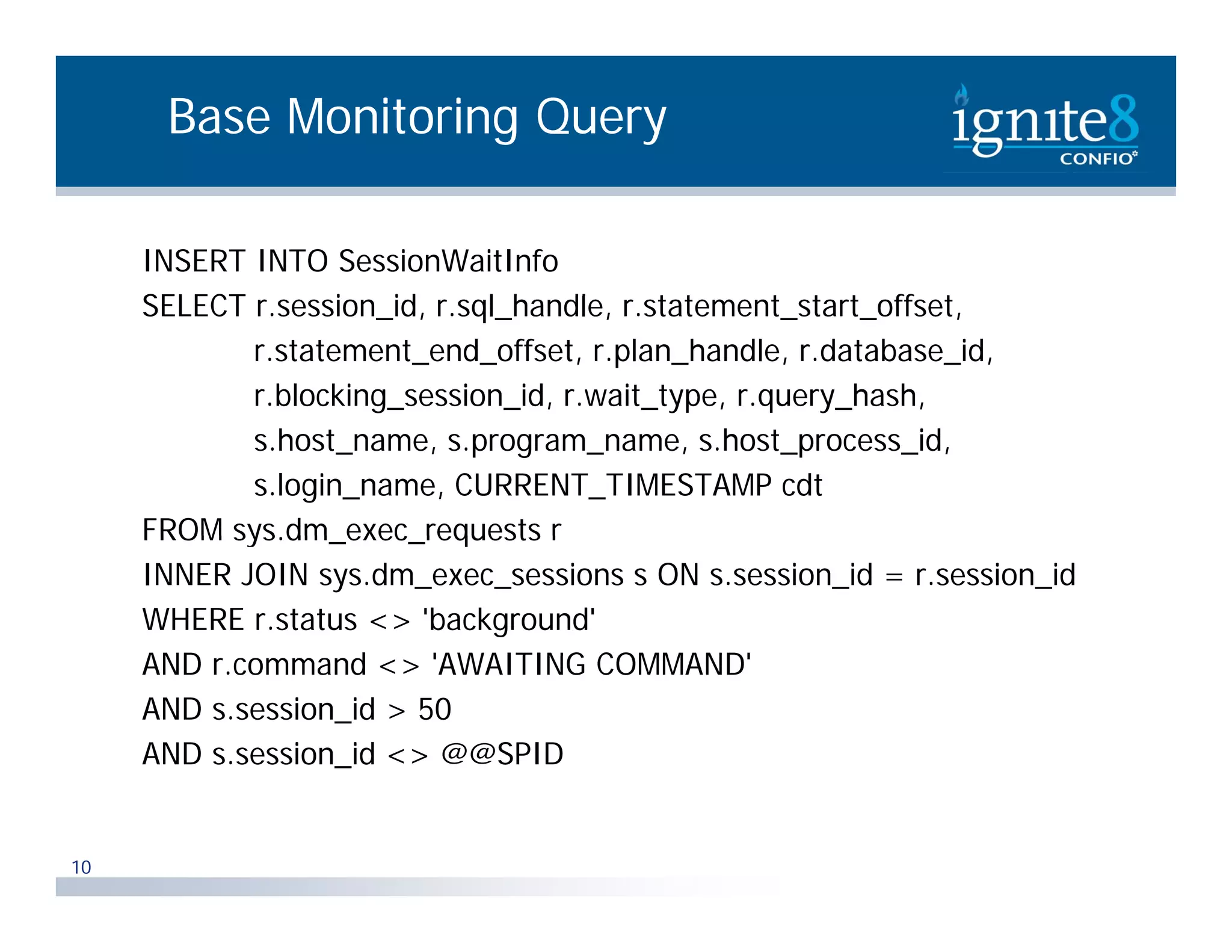 Base Monitoring Query INSERT INTO SessionWaitInfo SELECT r.session_id, r.sql_handle, r.statement_start_offset, i id l h dl t t t t t ff t r.statement_end_offset, r.plan_handle, r.database_id, r.blocking_session_id, r.wait_type, r.query_hash, s.host_name, s.program_name, s.host_process_id, s.login_name, CURRENT_TIMESTAMP cdt FROM sys dm exec requests r sys.dm_exec_requests INNER JOIN sys.dm_exec_sessions s ON s.session_id = r.session_id WHERE r.status <> 'background' AND r.command <> 'AWAITING COMMAND' d AND s.session_id > 50 AND s.session_id <> @@SPID 10 