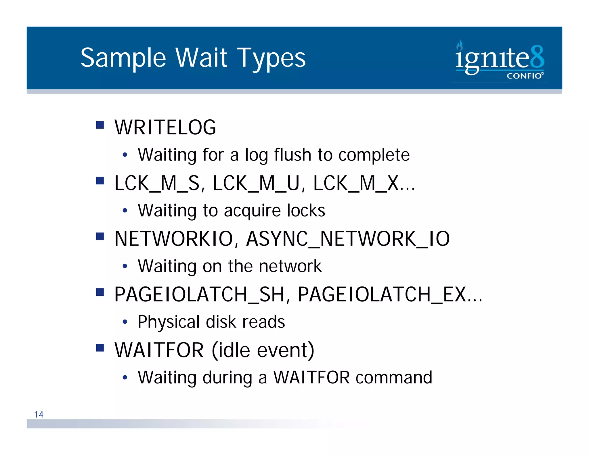 Sample Wait Types  WRITELOG • Waiting for a log flush to complete  LCK_M_S, LCK_M_U, LCK_M_X… • Waiting to acquire locks  NETWORKIO, ASYNC_NETWORK_IO • Waiting on the network  PAGEIOLATCH_SH, PAGEIOLATCH_EX… • Physical disk reads  WAITFOR (idle event) • W i i during a WAITFOR command Waiting d i d 14 