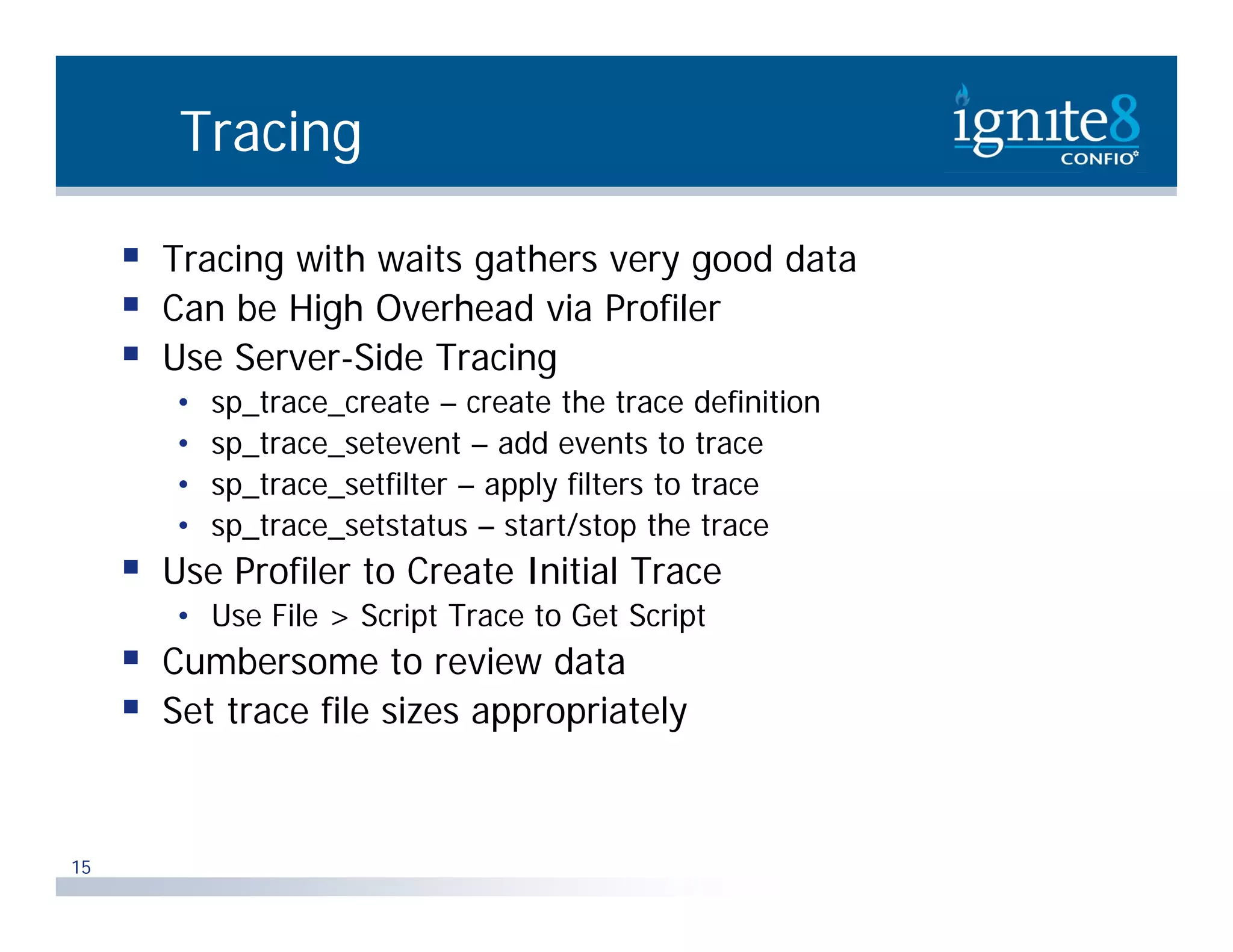 Tracing  Tracing with waits gathers very good data  C be High Overhead via Profiler Can b Hi h O h d i P fil  Use Server-Side Tracing • sp_trace_create – create the trace definition p_ _ • sp_trace_setevent – add events to trace • sp_trace_setfilter – apply filters to trace • sp_t ace_setstatus sta t/stop the trace sp trace setstatus – start/stop t e t ace  Use Profiler to Create Initial Trace • Use File > Script Trace to Get Script  Cumbersome to review data  Set trace file sizes appropriately 15 