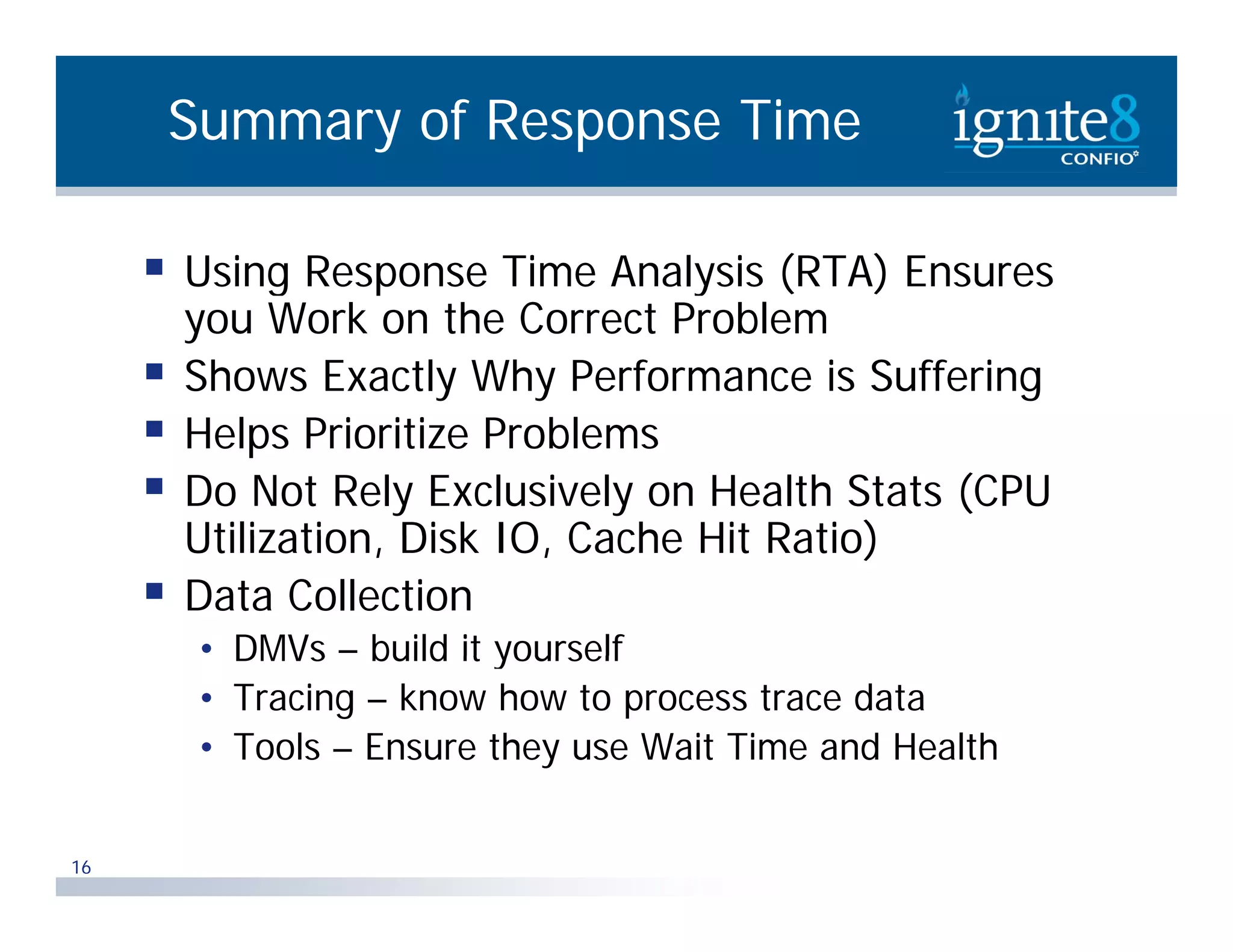 Summary of Response Time  Using Response Time Analysis (RTA) Ensures you Work on the Correct Problem  Shows Exactly Why Performance is Suffering  Helps Prioritize Problems l bl  Do Not Rely Exclusively on Health Stats (CPU Utilization, Utilization Disk IO Cache Hit Ratio) IO,  Data Collection • DMVs – build it yourself • Tracing – know how to process trace data • Tools – Ensure they use Wait Time and Health 16 