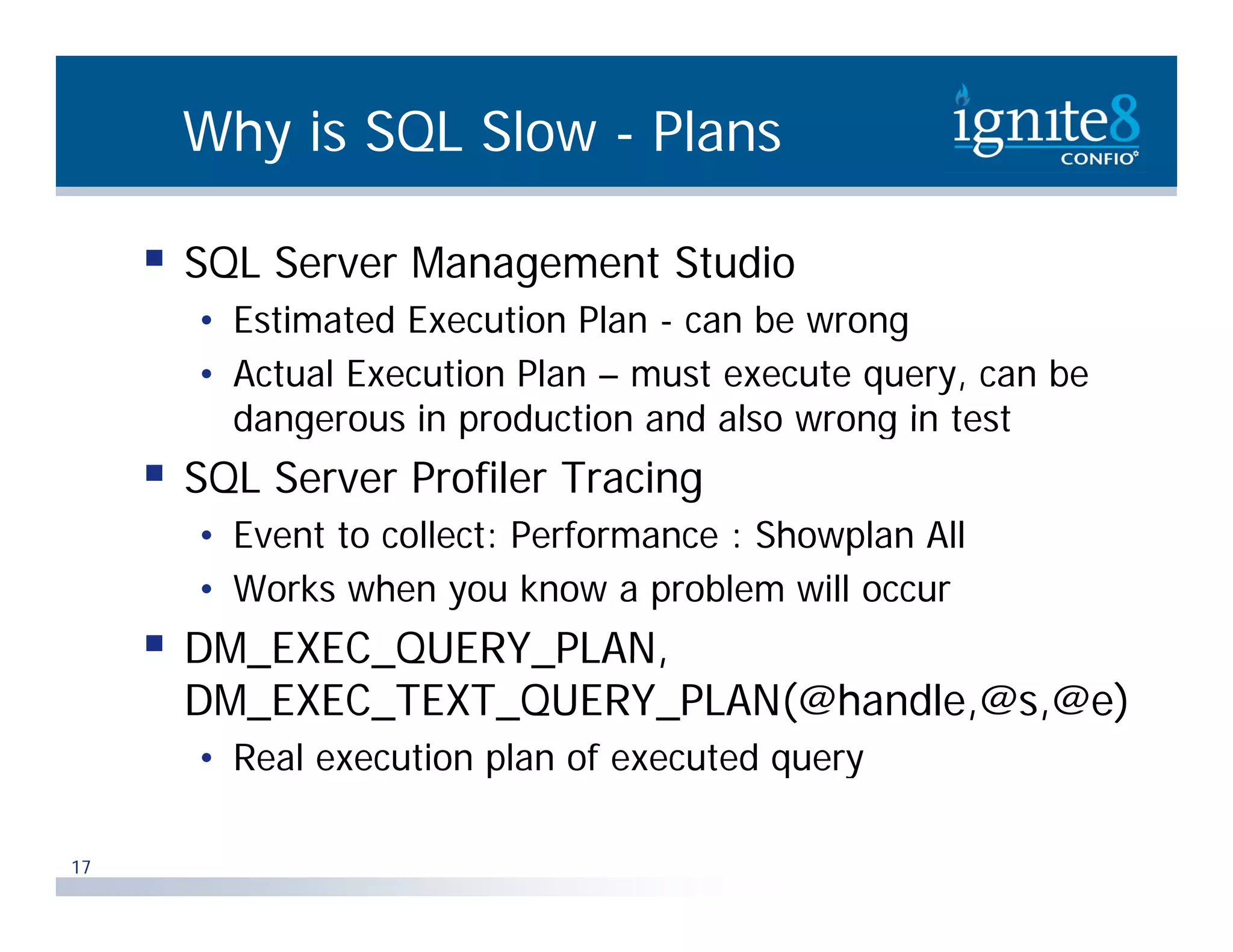 Why is SQL Slow - Plans  SQL Server Management Studio • Estimated Execution Plan - can be wrong • Actual Execution Plan – must execute query, can be dangerous in production and also wrong in test  SQL Server Profiler Tracing • Event to collect: Performance : Showplan All • Works when you know a problem will occur  DM EXEC QUERY PLAN DM_EXEC_QUERY_PLAN, DM_EXEC_TEXT_QUERY_PLAN(@handle,@s,@e) • Real execution plan of executed query p q y 17 