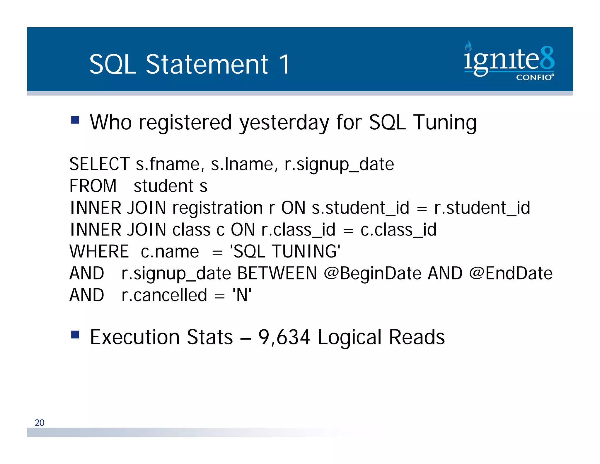 SQL Statement 1  Who registered yesterday for SQL Tuning SELECT s.fname, s.lname, r.signup_date FROM student s INNER JOIN registration r ON s.student_id = r.student_id i t ti t d t id t d t id INNER JOIN class c ON r.class_id = c.class_id WHERE c.name = 'SQL TUNING' AND r.signup_date BETWEEN @BeginDate AND @EndDate AND r.cancelled = 'N'  Execution Stats – 9,634 Logical Reads 20 