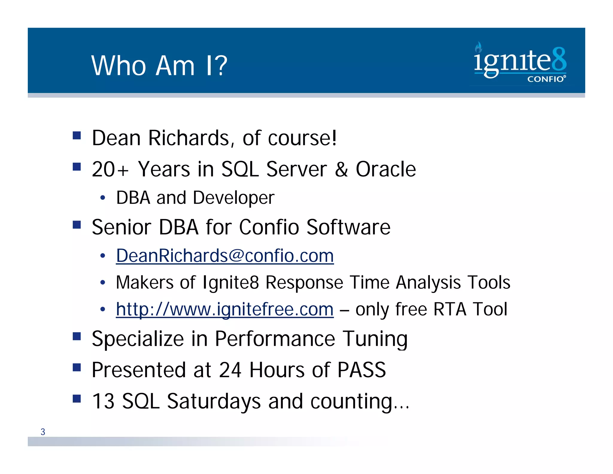 Who Am I?  Dean Richards, of course! ,  20+ Years in SQL Server & Oracle • DBA and Developer p  Senior DBA for Confio Software • DeanRichards@confio.com • Makers of Ignite8 Response Time Analysis Tools • http://www.ignitefree.com – only free RTA Tool  Specialize in Performance Tuning  Presented at 24 Hours of PASS  13 SQL Saturdays and counting… 3 
