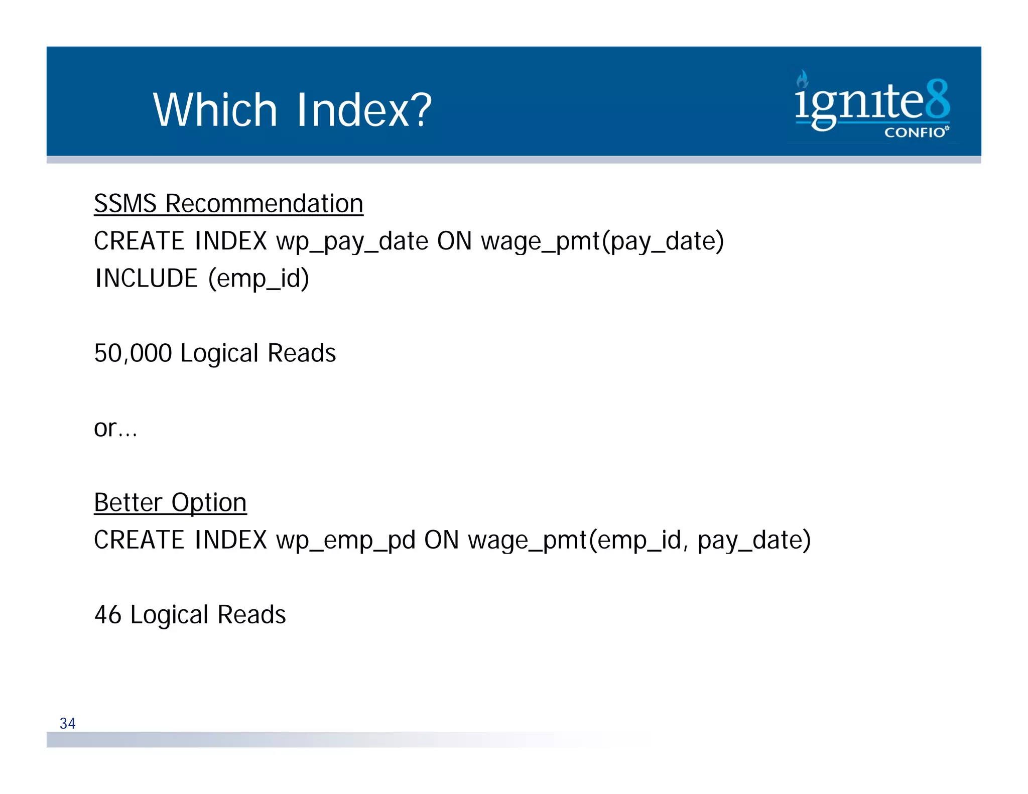 Which Index? SSMS Recommendation CREATE INDEX wp pay date ON wage pmt(pay date) wp_pay_date wage_pmt(pay_date) INCLUDE (emp_id) 50,000 L i l R d 50 000 Logical Reads or… Better Option CREATE INDEX wp emp pd ON wage pmt(emp id, pay_date) wp_emp_pd wage_pmt(emp_id, pay date) 46 Logical Reads 34 