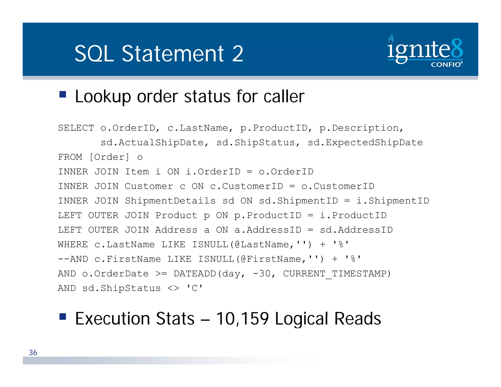 SQL Statement 2  Lookup order status for caller SELECT o.OrderID, c.LastName, p.ProductID, p.Description, sd.ActualShipDate, sd.ShipStatus, sd.ExpectedShipDate FROM [Order] o INNER JOIN Item i ON i.OrderID = o.OrderID It i O d ID O d ID INNER JOIN Customer c ON c.CustomerID = o.CustomerID INNER JOIN ShipmentDetails sd ON sd.ShipmentID = i.ShipmentID LEFT OUTER JOIN Product p ON p.ProductID = i.ProductID LEFT OUTER JOIN Address a ON a.AddressID = sd.AddressID WHERE c.LastName LIKE ISNULL(@LastName,'') + '%' --AND c.FirstName LIKE ISNULL(@FirstName,'') + '%' AND o.OrderDate >= DATEADD(day, -30, CURRENT_TIMESTAMP) AND sd.ShipStatus <> 'C'  Execution Stats – 10 159 Logical Reads 10,159 36 