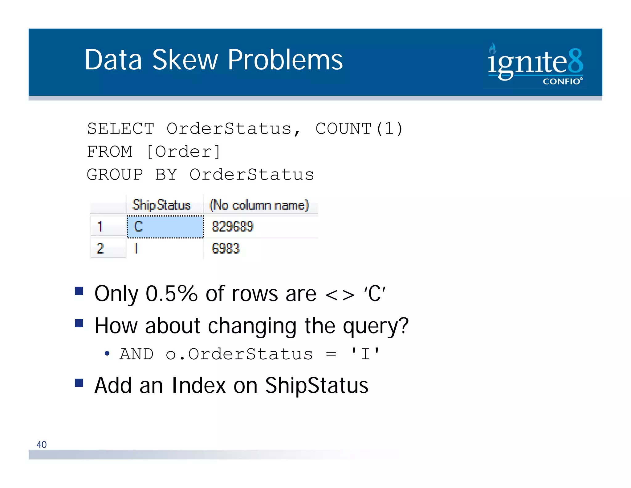 Data Skew Problems SELECT OrderStatus, COUNT(1) FROM [Order] GROUP BY OrderStatus  Only 0.5% of rows are <> ‘C’  How about changing the query? g g q y • AND o.OrderStatus = 'I'  Add an Index on ShipStatus 40 