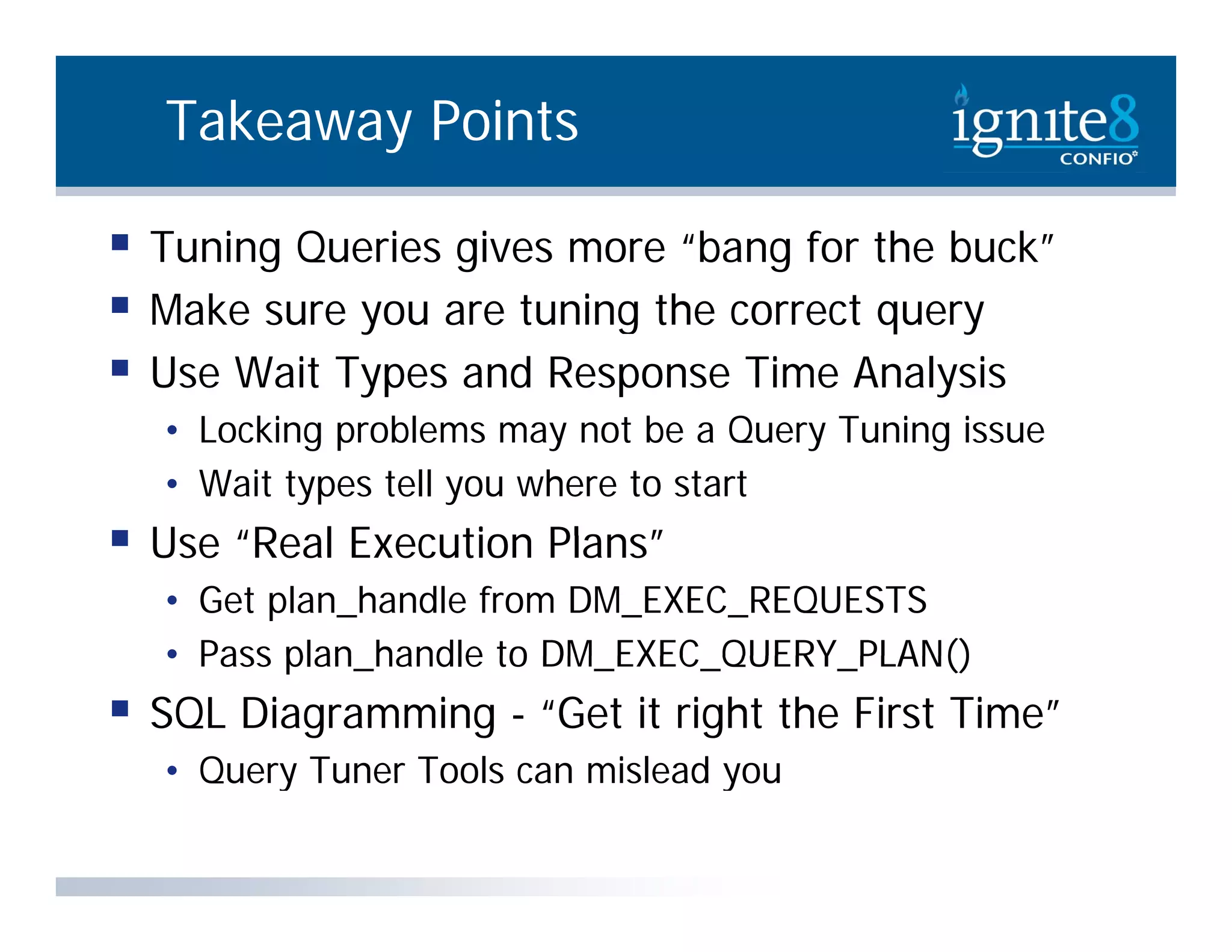 Takeaway Points  Tuning Queries gives more “bang for the buck”  M k sure you are tuning the correct query Make t i th t  Use Wait Types and Response Time Analysis • L ki problems may not be a Query Tuning issue Locking bl b Q T i i • Wait types tell you where to start  Use “Real Execution Plans” • Get plan_handle from DM_EXEC_REQUESTS • Pass plan handle to DM_EXEC_QUERY_PLAN() plan_handle DM EXEC QUERY PLAN()  SQL Diagramming - “Get it right the First Time” • Query Tuner Tools can mislead you 