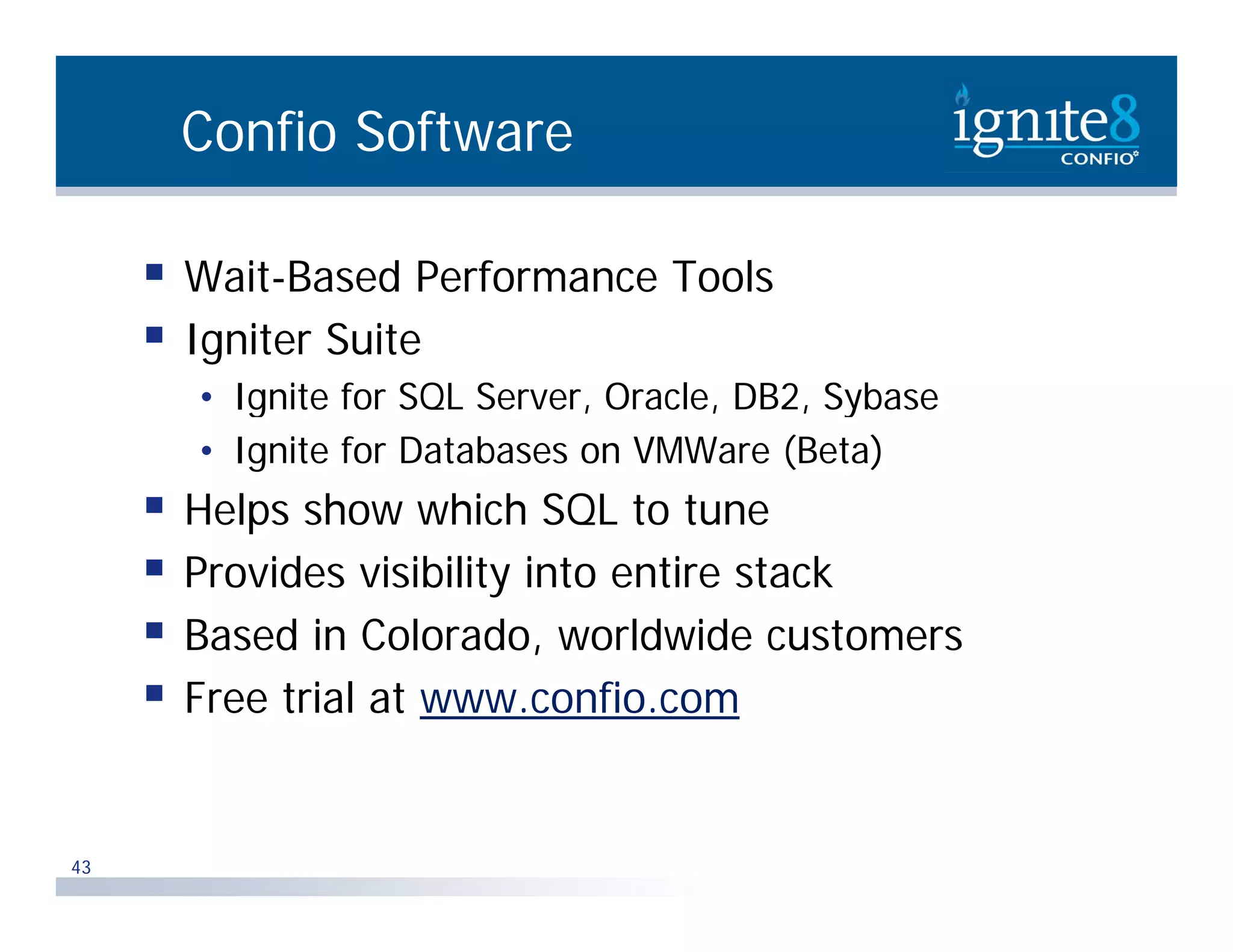 Confio Software  Wait-Based Performance Tools  Igniter Suite • Ignite for SQL Server, Oracle, DB2, Sybase g Q , , , y • Ignite for Databases on VMWare (Beta)  Helps show which SQL to tune  Provides visibility into entire stack  Based in Colorado, worldwide customers ,  Free trial at www.confio.com 43 