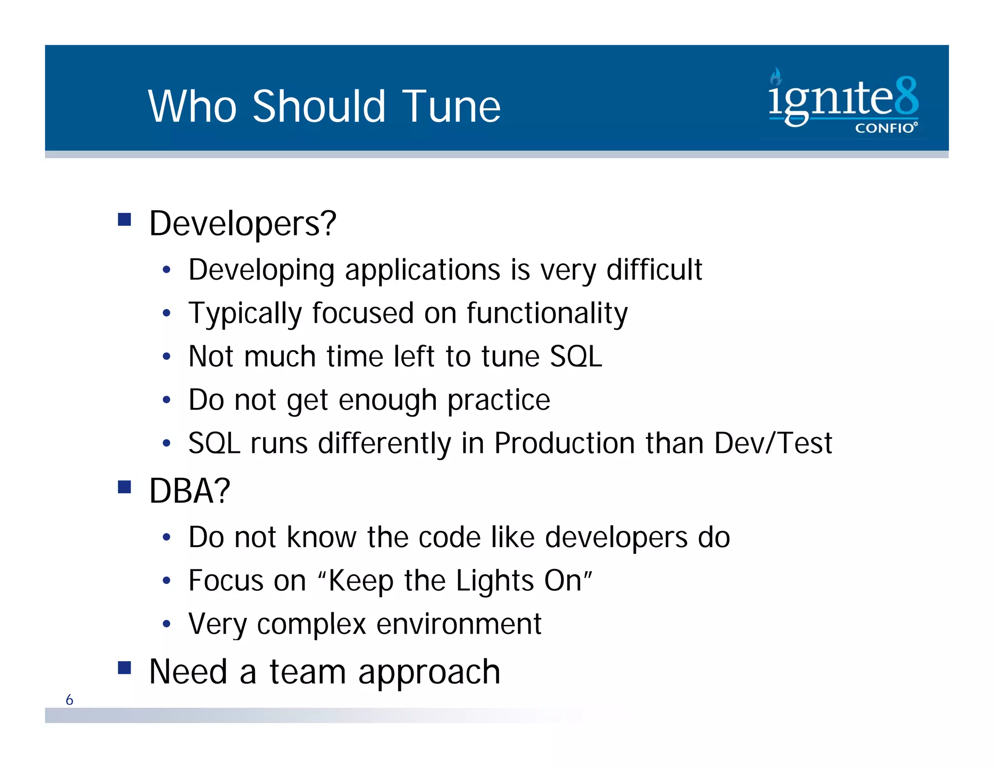 Who Should Tune  Developers? p • Developing applications is very difficult • Typically focused on functionality • Not much time left to tune SQL • Do not get enough practice • SQL runs differently in Production than Dev/Test diff tl i P d ti th D /T t  DBA? • D not k Do t know th code lik developers do the d like d l d • Focus on “Keep the Lights On” • Very complex environment 6  Need a team approach 