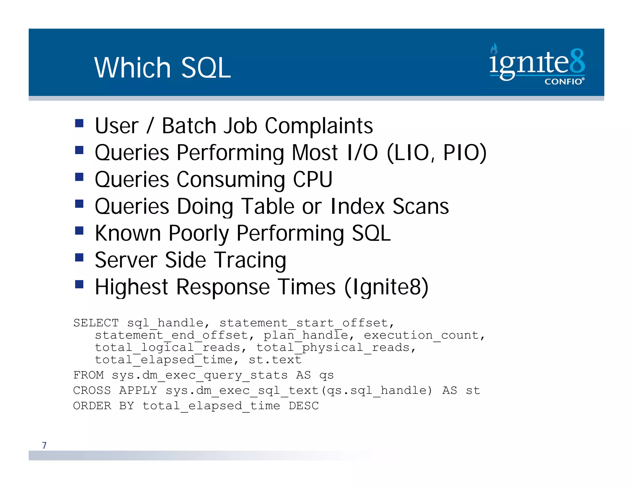 Which SQL  User / Batch Job Complaints  Queries Performing Most I/O (LIO PIO) (LIO,  Queries Consuming CPU  Queries Doing Table or Index Scans  Known Poorly Performing SQL  Server Side Tracing  Highest Response Times (Ignite8) SELECT sql_handle, statement_start_offset, statement_end_offset, plan_handle, execution_count, statement end offset, plan handle, execution count, total_logical_reads, total_physical_reads, total_elapsed_time, st.text FROM sys.dm_exec_query_stats AS qs CROSS APPLY sys.dm_exec_sql_text(qs.sql_handle) AS st ORDER BY total_elapsed_time DESC 7 