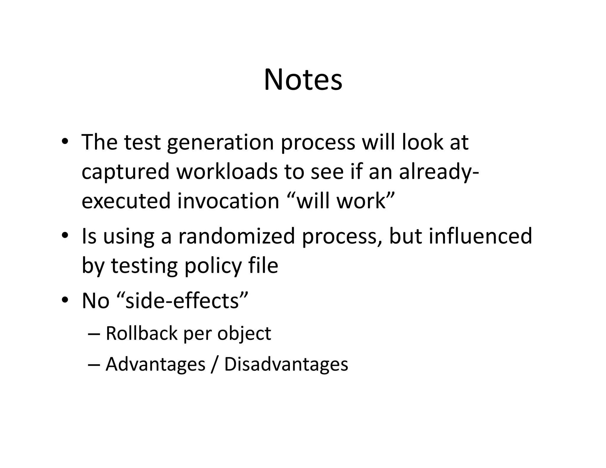Notes
• The test generation process will look at
  The test generation process will look at 
  captured workloads to see if an already‐
  executed invocation  will work
  executed invocation “will work”
• Is using a randomized process, but influenced 
  by testing policy file
  by testing policy file
• No “side‐effects”
  – Rollback per object
  – Advantages / Disadvantages
 