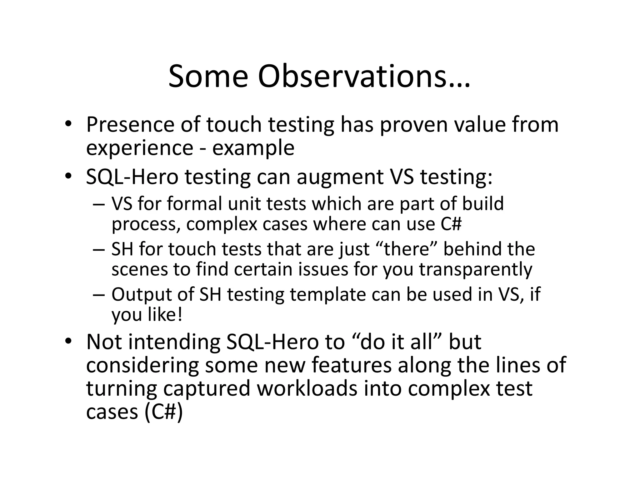 Some Observations…
• Presence of touch testing has proven value from 
  experience 
  experience ‐ example
• SQL‐Hero testing can augment VS testing:
  – VS for formal unit tests which are part of build 
    process, complex cases where can use C#
  – SH for touch tests that are just “there” behind the 
    scenes to find certain issues for you transparently
                                      y        p      y
  – Output of SH testing template can be used in VS, if 
    you like!
• Not intending SQL Hero to “do it all” but 
  Not intending SQL‐Hero to  do it all but
  considering some new features along the lines of 
  turning captured workloads into complex test 
  cases (C#)
        ( )
 
