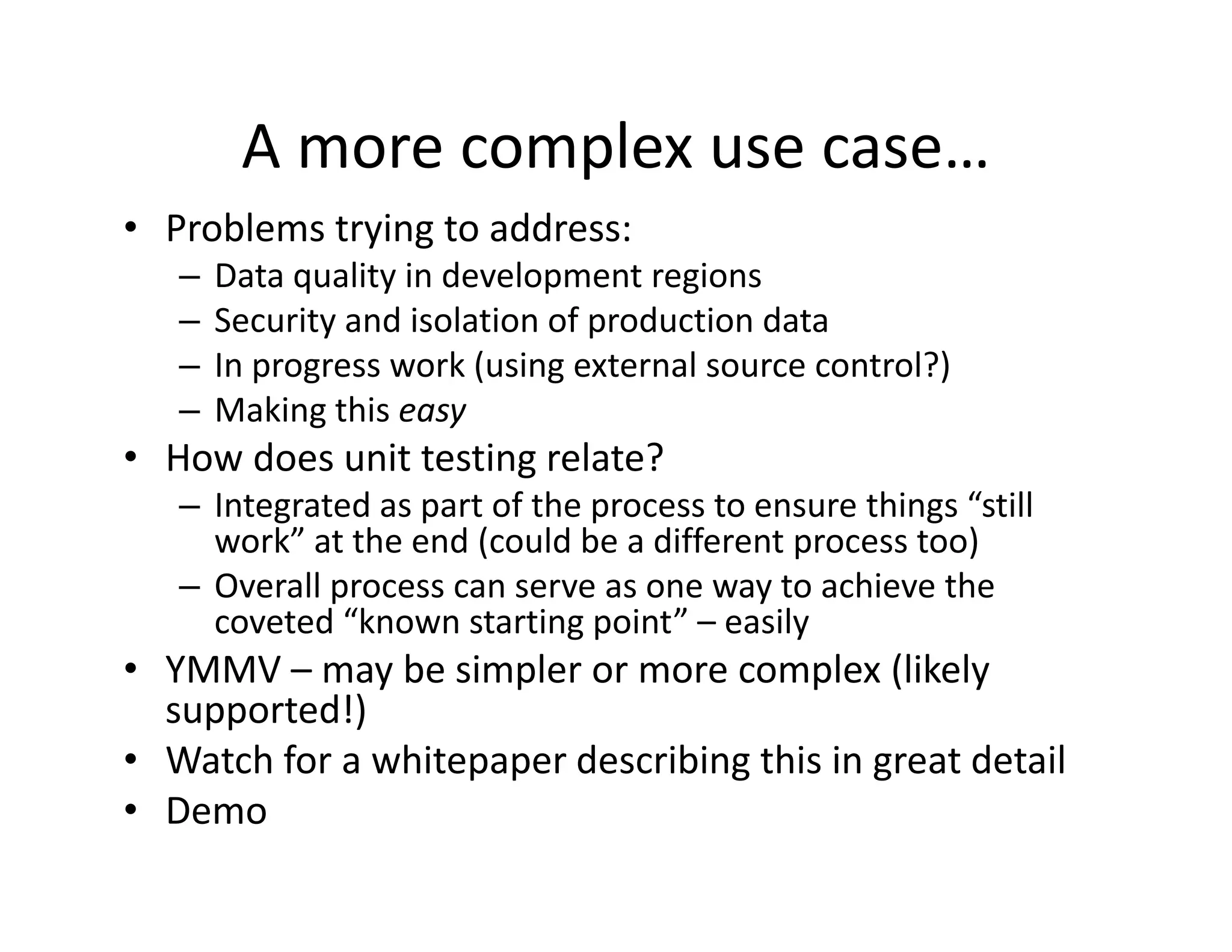A more complex use case…
                  p
• Problems trying to address:
   –   Data quality in development regions
   –   Security and isolation of production data
   –   In progress work (using external source control?)
   –   Making this easy
       Making this easy
• How does unit testing relate?
   – Integrated as part of the process to ensure things “still 
     work” at the end (could be a different process too)
     work” at the end (could be a different process too)
   – Overall process can serve as one way to achieve the 
     coveted “known starting point” – easily
• YMMV – may be simpler or more complex (likely 
               b i l                     l (lik l
  supported!)
                   p p            g         g
• Watch for a whitepaper describing this in great detail
• Demo
 