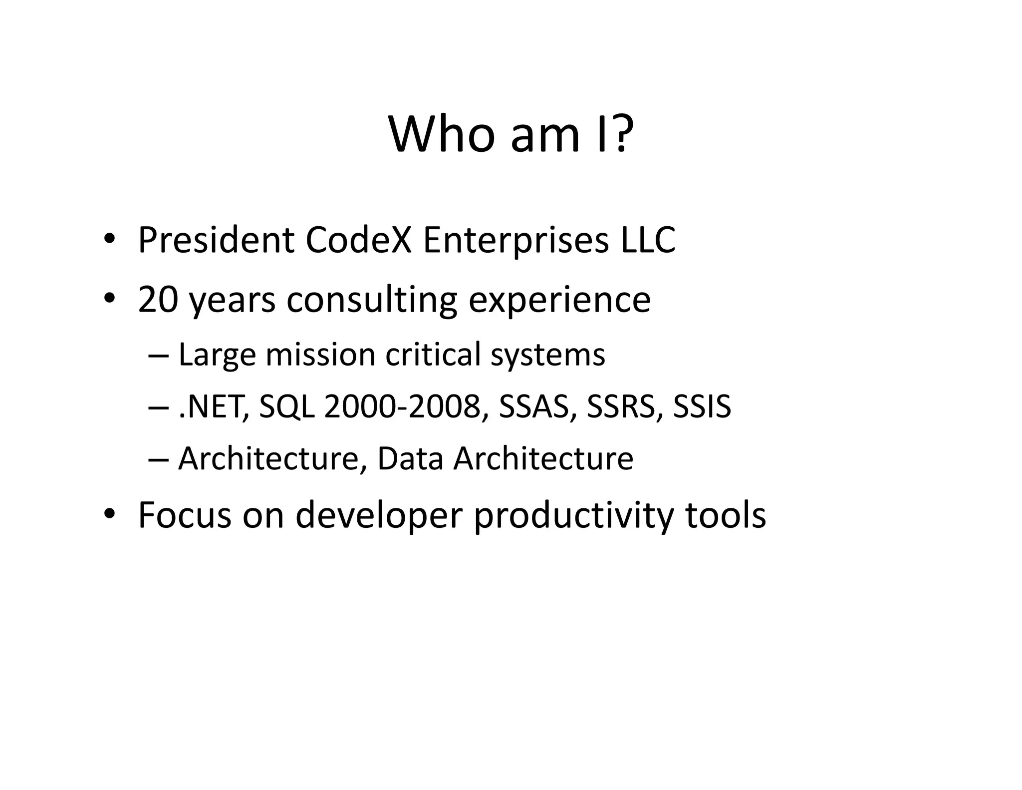 Who am I?
                 Who am I?
• President CodeX Enterprises LLC
  President CodeX Enterprises LLC
• 20 years consulting experience
  –LLarge mission critical systems
            i i     iti l t
  – .NET, SQL 2000‐2008, SSAS, SSRS, SSIS
  – Architecture, Data Architecture
• Focus on developer productivity tools
 