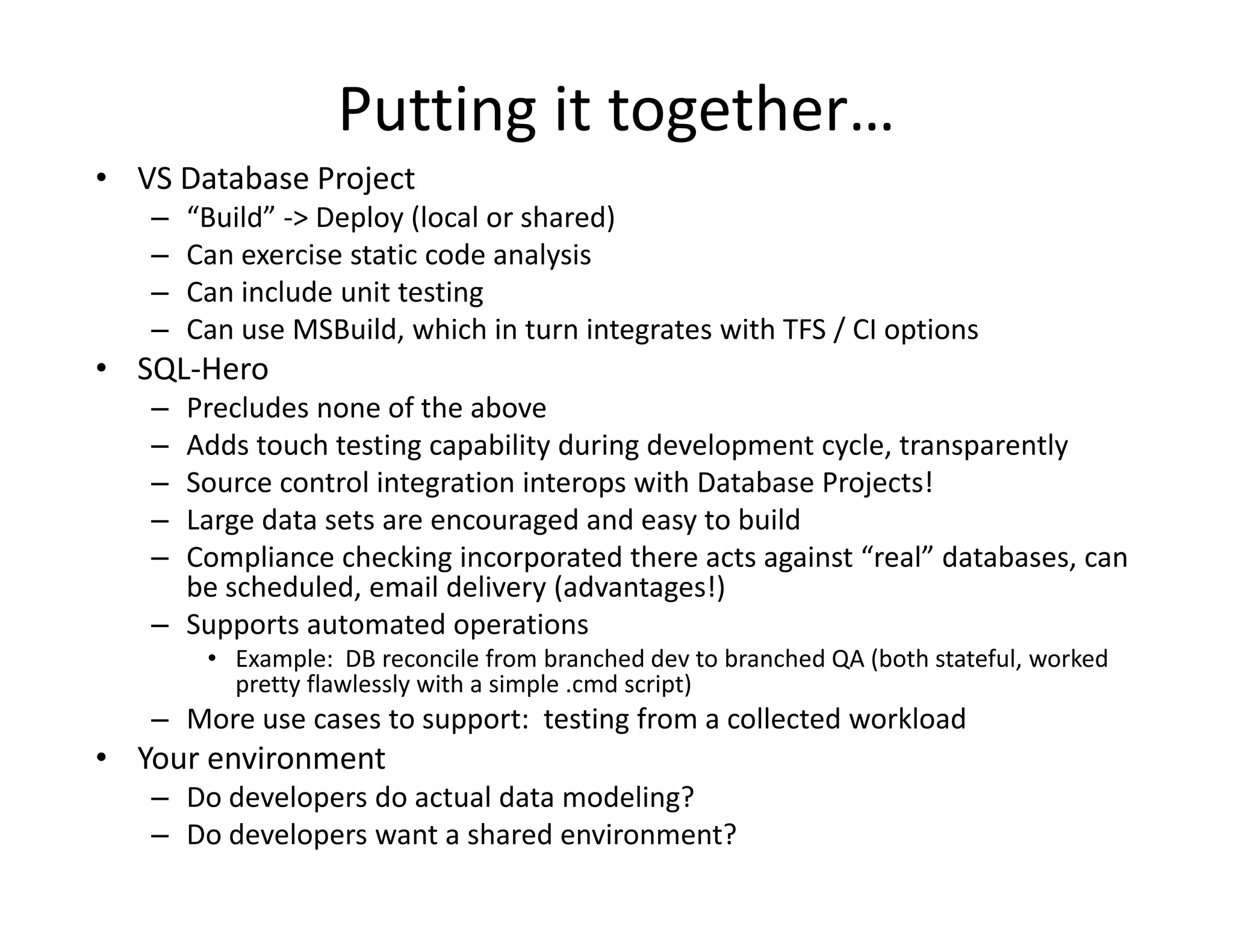 Putting it together…
• VS Database Project
  VS Database Project
   –   “Build” ‐> Deploy (local or shared)
   –   Can exercise static code analysis
   –   Can include unit testing
       Can include unit testing
   –   Can use MSBuild, which in turn integrates with TFS / CI options
• SQL‐Hero
   – Precludes none of the above
     Precludes none of the above
   – Adds touch testing capability during development cycle, transparently
   – Source control integration interops with Database Projects!
   – Large data sets are encouraged and easy to build
   – Compliance checking incorporated there acts against “real” databases, can 
     be scheduled, email delivery (advantages!)
   – Supports automated operations
        • Example: DB reconcile from branched dev to branched QA (both stateful worked
          Example:  DB reconcile from branched dev to branched QA (both stateful, worked 
          pretty flawlessly with a simple .cmd script)
   – More use cases to support:  testing from a collected workload
• Your environment
   – Do developers do actual data modeling?
   – Do developers want a shared environment?
 