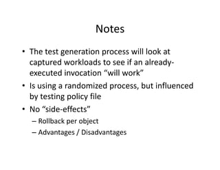 Notes
• The test generation process will look at
  The test generation process will look at 
  captured workloads to see if an already‐
  executed invocation  will work
  executed invocation “will work”
• Is using a randomized process, but influenced 
  by testing policy file
  by testing policy file
• No “side‐effects”
  – Rollback per object
  – Advantages / Disadvantages
 