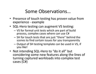 Some Observations…
• Presence of touch testing has proven value from 
  experience 
  experience ‐ example
• SQL‐Hero testing can augment VS testing:
  – VS for formal unit tests which are part of build 
    process, complex cases where can use C#
  – SH for touch tests that are just “there” behind the 
    scenes to find certain issues for you transparently
                                      y        p      y
  – Output of SH testing template can be used in VS, if 
    you like!
• Not intending SQL Hero to “do it all” but 
  Not intending SQL‐Hero to  do it all but
  considering some new features along the lines of 
  turning captured workloads into complex test 
  cases (C#)
        ( )
 