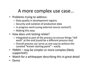 A more complex use case…
                  p
• Problems trying to address:
   –   Data quality in development regions
   –   Security and isolation of production data
   –   In progress work (using external source control?)
   –   Making this easy
       Making this easy
• How does unit testing relate?
   – Integrated as part of the process to ensure things “still 
     work” at the end (could be a different process too)
     work” at the end (could be a different process too)
   – Overall process can serve as one way to achieve the 
     coveted “known starting point” – easily
• YMMV – may be simpler or more complex (likely 
               b i l                     l (lik l
  supported!)
                   p p            g         g
• Watch for a whitepaper describing this in great detail
• Demo
 