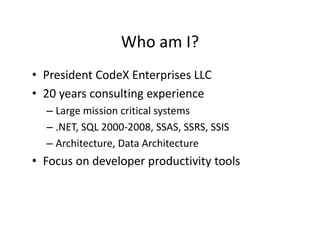 Who am I?
                 Who am I?
• President CodeX Enterprises LLC
  President CodeX Enterprises LLC
• 20 years consulting experience
  –LLarge mission critical systems
            i i     iti l t
  – .NET, SQL 2000‐2008, SSAS, SSRS, SSIS
  – Architecture, Data Architecture
• Focus on developer productivity tools
 