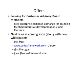 Offers…
• Looking for Customer Advisory Board 
  members
  – Free enterprise edition in exchange for on‐going 
    feedback (iterative development on v next 
    feedback (iterative development on v‐next
    features)
• Next release coming soon (along with new 
                    g      (    g
  whitepapers)
  – Still free!
  – www.codexframework.com (Library)
  – @sqlheroguy
  – joelc@codexframework.com
 
