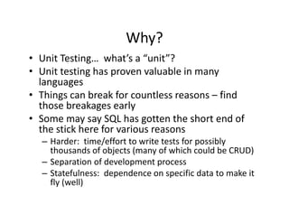Why?
• Unit Testing…  what’s a “unit”?
• U it t ti h
  Unit testing has proven valuable in many 
                              l bl i
  languages
• Things can break for countless reasons – find
  Things can break for countless reasons  find 
  those breakages early
• Some may say SQL has gotten the short end of 
  the stick here for various reasons
   h i kh        f      i
  – Harder:  time/effort to write tests for possibly 
    thousands of objects (many of which could be CRUD)
                     j    (    y                        )
  – Separation of development process
  – Statefulness:  dependence on specific data to make it 
    fly (well)
    fly (well)
 