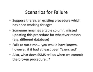 Scenarios for Failure
         Scenarios for Failure
• Suppose there’s an existing procedure which 
  has been working for ages
• Someone renames a table column, missed
  Someone renames a table column, missed 
  updating this procedure for whatever reason 
  (e.g. different database)
  (e.g. different database)
• Fails at run‐time…  you would have known, 
  however, if it had at least been  exercised
  however if it had at least been “exercised”
• Also, what does SSMS tell us when we commit 
  the broken procedure…?
  th b k             d     ?
 