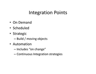 Integration Points
            Integration Points
• On Demand
  On Demand
• Scheduled
• S
  Strategic
         i
  – Build / moving objects
• Automation
  – Includes “on change”
  – Continuous Integration strategies
 