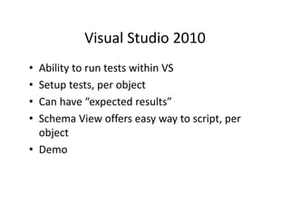 Visual Studio 2010
           Visual Studio 2010
• Ability to run tests within VS
  Ability to run tests within VS
• Setup tests, per object
• Can have “expected results”
  C h        “        d      l ”
• Schema View offers easy way to script, per 
  object
• Demo
 