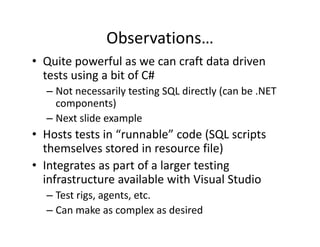Observations…
• Quite powerful as we can craft data driven 
  tests using a bit of C#
  tests using a bit of C#
  – Not necessarily testing SQL directly (can be .NET 
    components)
        p        )
  – Next slide example
• Hosts tests in “runnable” code (SQL scripts 
                                   ( Q     p
  themselves stored in resource file)
• Integrates as part of a larger testing 
      g         p            g         g
  infrastructure available with Visual Studio
  – Test rigs, agents, etc.
  – Can make as complex as desired
 