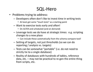 SQL‐Hero
• Problems trying to address:
   – Developers often don’t like to invest time in writing tests
      • At least get some “touch tests” as a starting point
        At least get some  touch tests as a starting point
   – Want to exercise tests early and often!
      • On ALTER and scheduled (and on demand)
   –L
    Leverage tests we do have at strategic times:  e.g. scripting 
                      d h               i i                i i
    changes to a new place
      • Can include these automatically from the schema compare tool!
   – Setting of targets, not just thresholds (so we can do 
     reporting / analysis vs. targets)
   – Tests can be somewhat “portable” (i.e. do not need to 
     Tests can be somewhat  portable (i.e. do not need to
     strictly tie to a single database)
   – Reality of databases with hundreds of tables, reference 
     data, etc. – may not be practical to re‐gen the entire thing 
     data etc may not be practical to re gen the entire thing
     from scripts, etc.
 