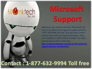 Microsoft
Support
Whenever you want to help for Microsoft just
call on our Microsoft Support Number which is
1-877-632-9994 toll free. You get help in short
and fix time with our expert technician. They
are available on 24x7 USA & Canada. For more
details please click on the link…
http://www.monktech.net/microsoft-technical-
support-phone-number.html
 