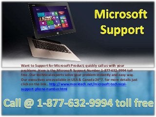 Want to Support for Microsoft Product; quickly call us with your
problems. Here is the Microsoft Support Number 1-877-632-9994 toll
free. Our technical experts solve your problem instantly and easy way.
Our executives are available in USA & Canada 24*7. for more details just
click on the link.. http://www.monktech.net/microsoft-technical-
support-phone-number.html
 