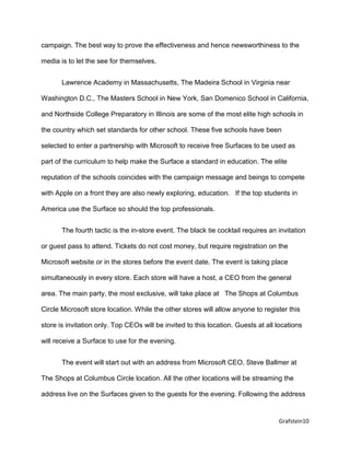 Grafstein10
campaign. The best way to prove the effectiveness and hence newsworthiness to the
media is to let the see for themselves.
Lawrence Academy in Massachusetts, The Madeira School in Virginia near
Washington D.C., The Masters School in New York, San Domenico School in California,
and Northside College Preparatory in Illinois are some of the most elite high schools in
the country which set standards for other school. These five schools have been
selected to enter a partnership with Microsoft to receive free Surfaces to be used as
part of the curriculum to help make the Surface a standard in education. The elite
reputation of the schools coincides with the campaign message and beings to compete
with Apple on a front they are also newly exploring, education. If the top students in
America use the Surface so should the top professionals.
The fourth tactic is the in-store event. The black tie cocktail requires an invitation
or guest pass to attend. Tickets do not cost money, but require registration on the
Microsoft website or in the stores before the event date. The event is taking place
simultaneously in every store. Each store will have a host, a CEO from the general
area. The main party, the most exclusive, will take place at The Shops at Columbus
Circle Microsoft store location. While the other stores will allow anyone to register this
store is invitation only. Top CEOs will be invited to this location. Guests at all locations
will receive a Surface to use for the evening.
The event will start out with an address from Microsoft CEO, Steve Ballmer at
The Shops at Columbus Circle location. All the other locations will be streaming the
address live on the Surfaces given to the guests for the evening. Following the address
 