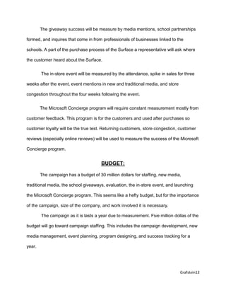 Grafstein13
The giveaway success will be measure by media mentions, school partnerships
formed, and inquires that come in from professionals of businesses linked to the
schools. A part of the purchase process of the Surface a representative will ask where
the customer heard about the Surface.
The in-store event will be measured by the attendance, spike in sales for three
weeks after the event, event mentions in new and traditional media, and store
congestion throughout the four weeks following the event.
The Microsoft Concierge program will require constant measurement mostly from
customer feedback. This program is for the customers and used after purchases so
customer loyalty will be the true test. Returning customers, store congestion, customer
reviews (especially online reviews) will be used to measure the success of the Microsoft
Concierge program.
BUDGET:
The campaign has a budget of 30 million dollars for staffing, new media,
traditional media, the school giveaways, evaluation, the in-store event, and launching
the Microsoft Concierge program. This seems like a hefty budget, but for the importance
of the campaign, size of the company, and work involved it is necessary.
The campaign as it is lasts a year due to measurement. Five million dollas of the
budget will go toward campaign staffing. This includes the campaign development, new
media management, event planning, program designing, and success tracking for a
year.
 